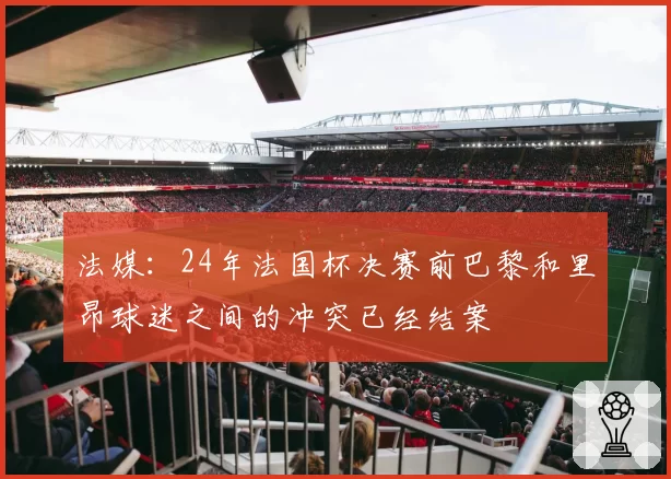 法媒：24年法国杯决赛前巴黎和里昂球迷之间的冲突已经结案