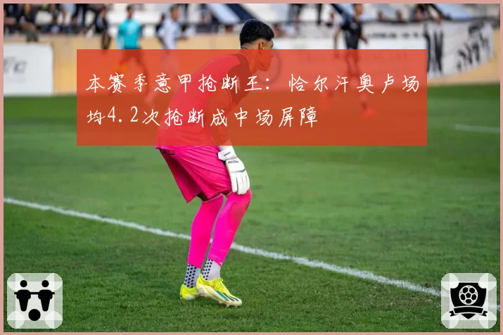 本赛季意甲抢断王:恰尔汗奥卢场均4.2次抢断成中场屏障