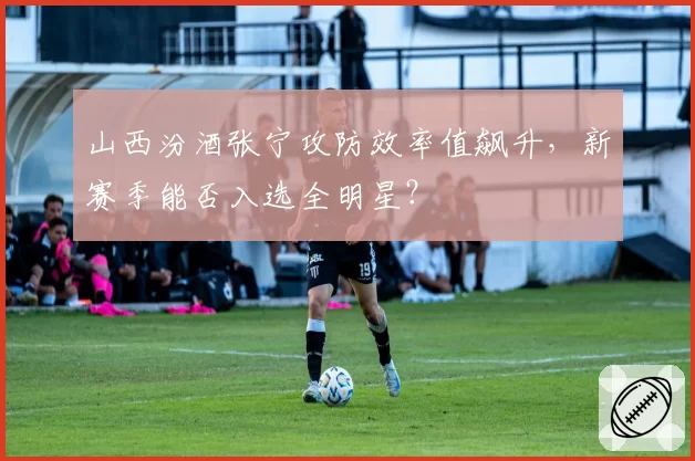 山西汾酒张宁攻防效率值飙升，新赛季能否入选全明星？