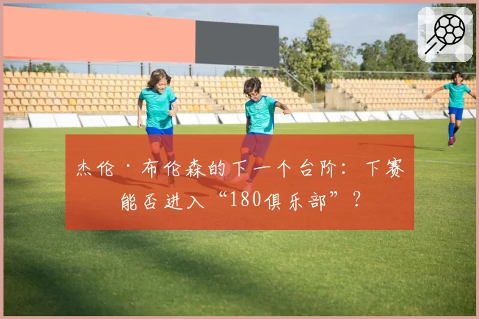 杰伦·布伦森的下一个台阶：下赛季能否进入“180俱乐部”？