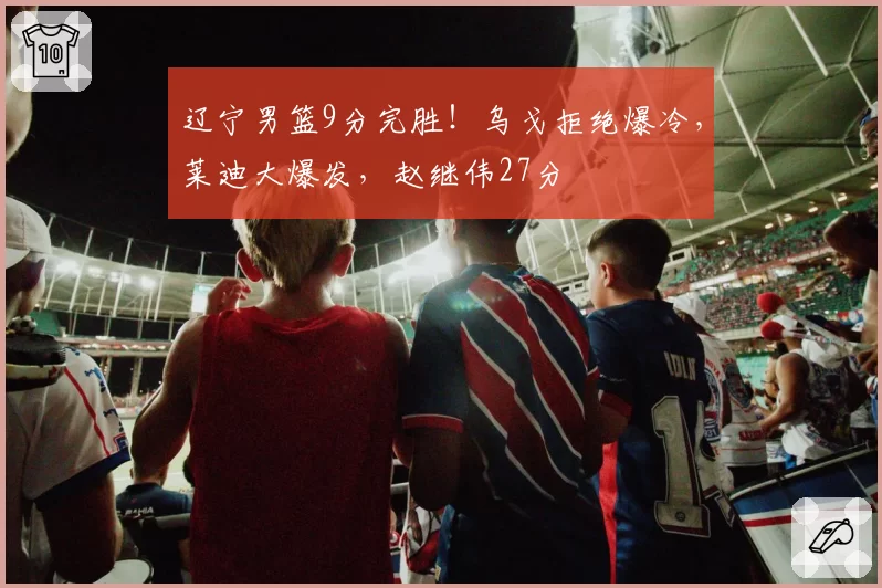 辽宁男篮9分完胜!乌戈拒绝爆冷,莱迪大爆发,赵继伟27分