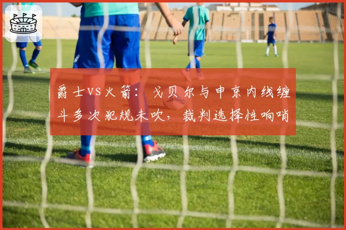 爵士vs火箭:戈贝尔与申京内线缠斗多次犯规未吹,裁判选择性响哨引发两队教练围攻?
