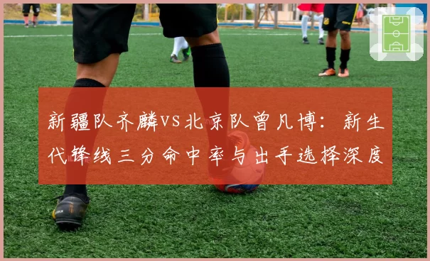 新疆队齐麟vs北京队曾凡博:新生代锋线三分命中率与出手选择深度拆解