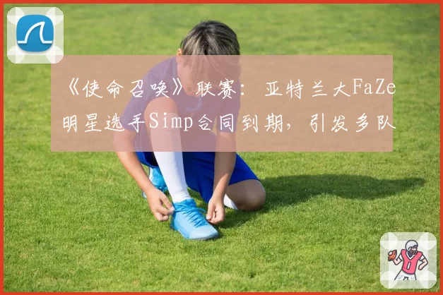 《使命召唤》联赛:亚特兰大FaZe明星选手Simp合同到期,引发多队争抢