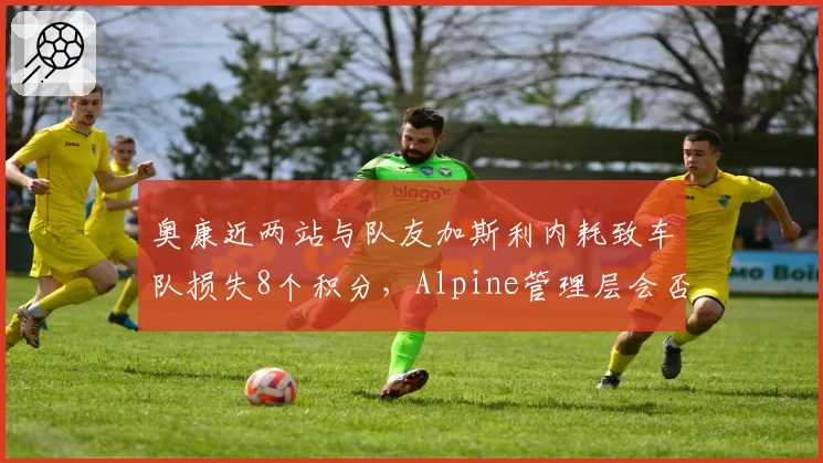 奥康近两站与队友加斯利内耗致车队损失8个积分,Alpine管理层会否强制二号车手指令?