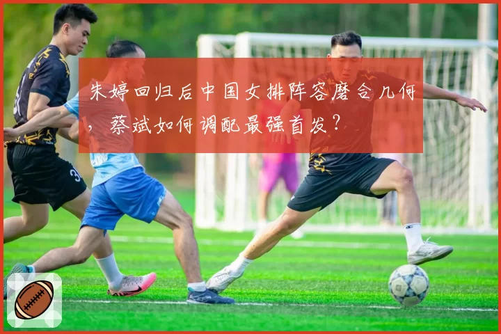 朱婷回归后中国女排阵容磨合几何，蔡斌如何调配最强首发？