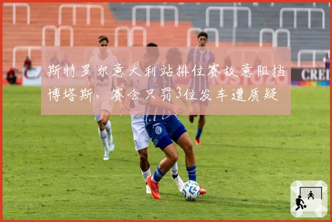 斯特罗尔意大利站排位赛故意阻挡博塔斯，赛会只罚3位发车遭质疑