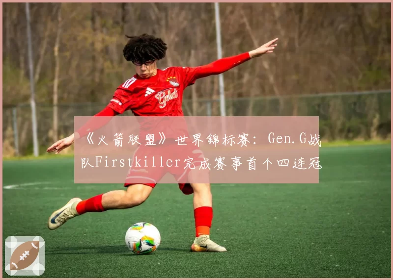 《火箭联盟》世界锦标赛:Gen.G战队Firstkiller完成赛事首个四连冠壮举