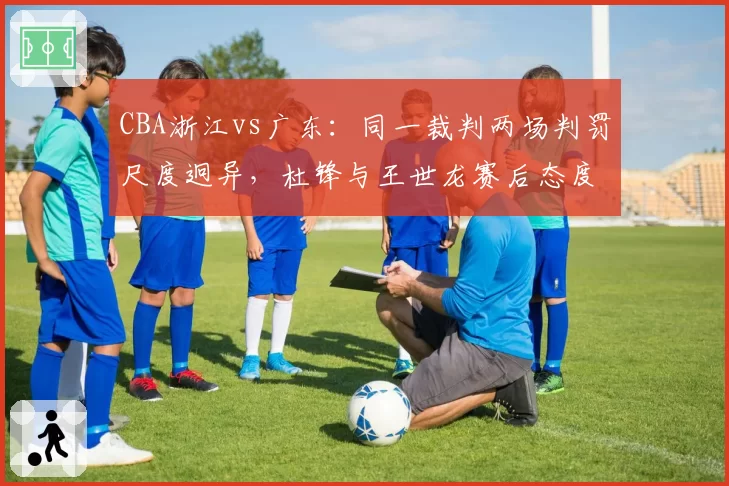 CBA浙江vs广东：同一裁判两场判罚尺度迥异，杜锋与王世龙赛后态度对比