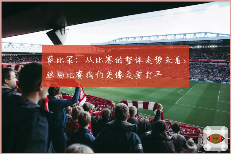 萨比策:从比赛的整体走势来看,这场比赛我们更像是要打平