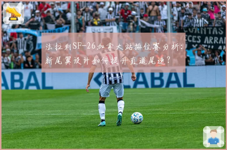 法拉利SF-26加拿大站排位赛分析：新尾翼设计如何提升直道尾速？