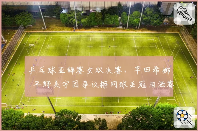 乒乓球亚锦赛女双决赛,早田希娜_平野美宇因争议擦网球丢冠泪洒赛场