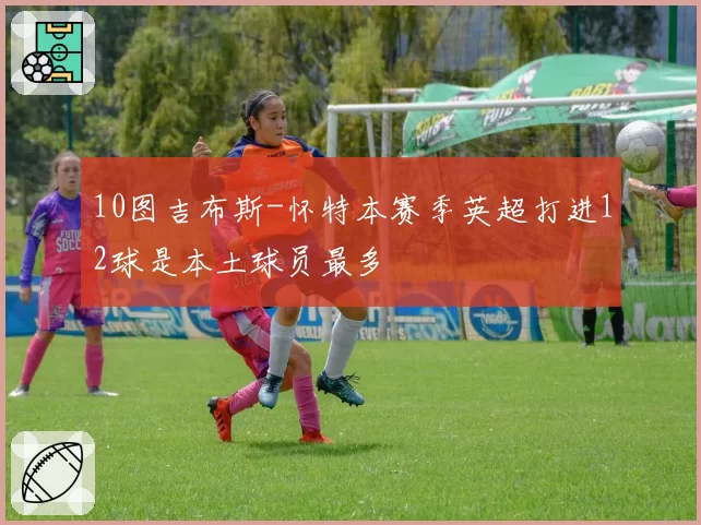 10图吉布斯-怀特本赛季英超打进12球是本土球员最多