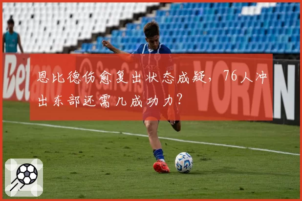 恩比德伤愈复出状态成疑,76人冲出东部还需几成功力?