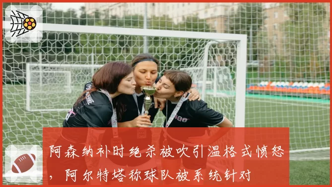 阿森纳补时绝杀被吹引温格式愤怒，阿尔特塔称球队被系统针对
