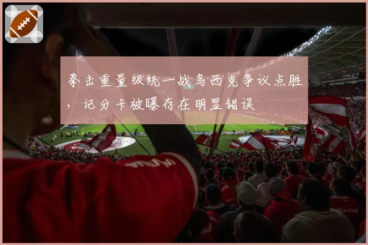 拳击重量级统一战乌西克争议点胜,记分卡被曝存在明显错误