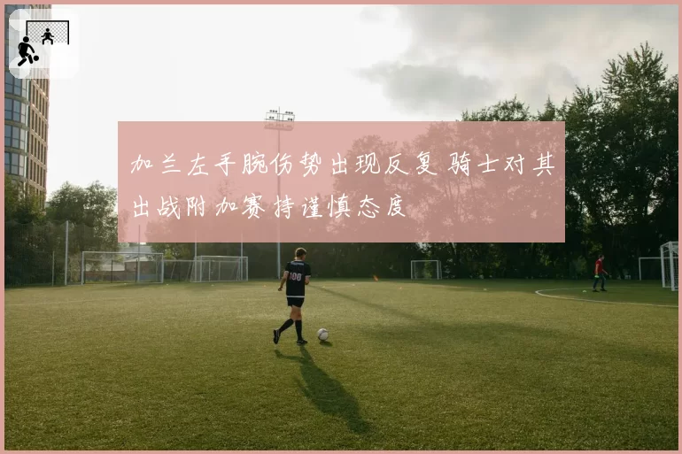 加兰左手腕伤势出现反复 骑士对其出战附加赛持谨慎态度