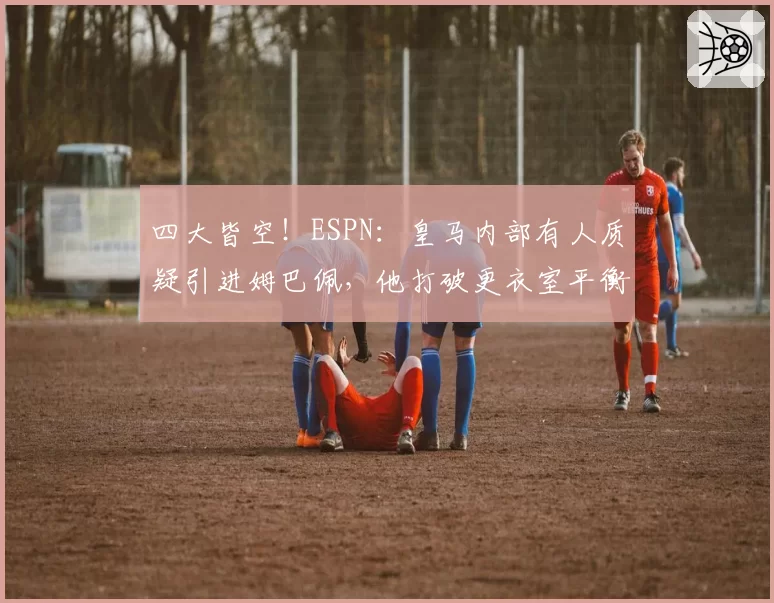 四大皆空！ESPN：皇马内部有人质疑引进姆巴佩，他打破更衣室平衡