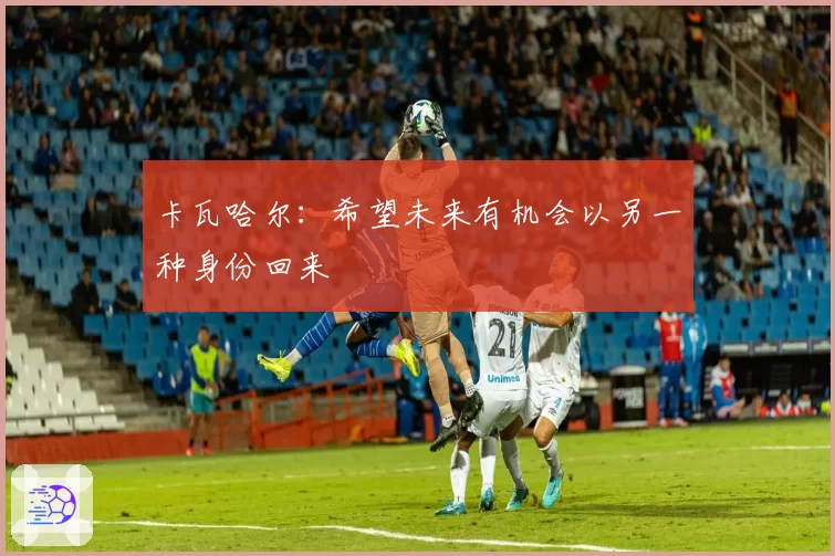 卡瓦哈尔：希望未来有机会以另一种身份回来