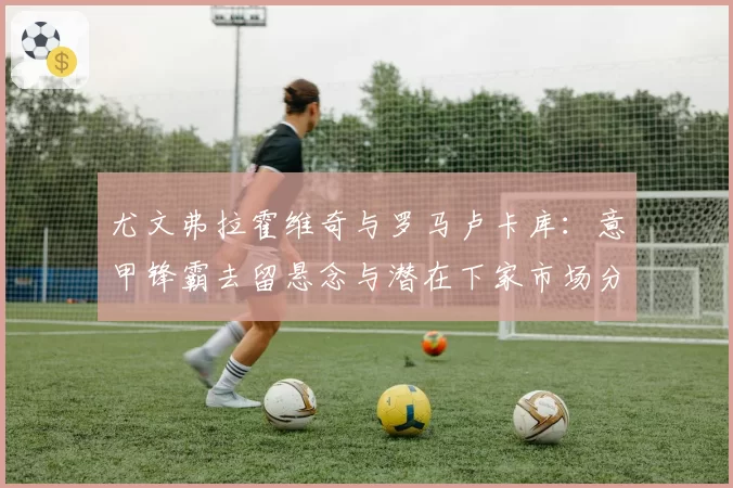 尤文弗拉霍维奇与罗马卢卡库:意甲锋霸去留悬念与潜在下家市场分析