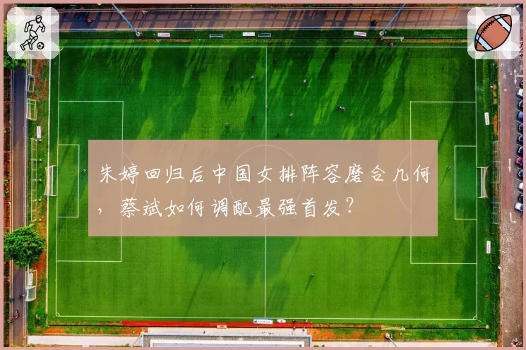 朱婷回归后中国女排阵容磨合几何，蔡斌如何调配最强首发？