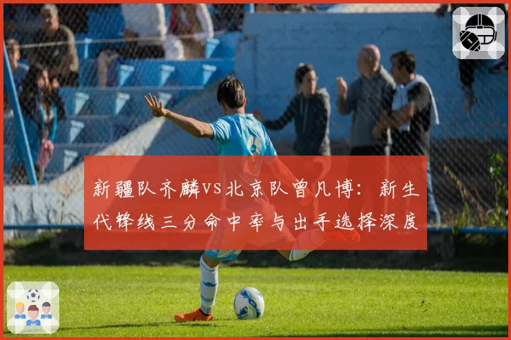 新疆队齐麟vs北京队曾凡博:新生代锋线三分命中率与出手选择深度拆解