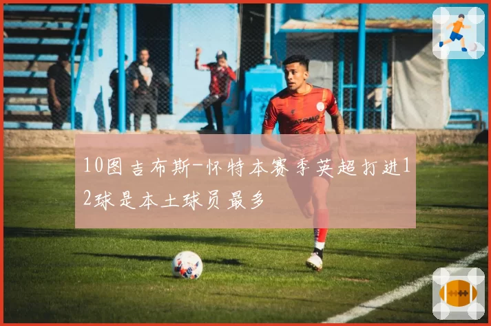 10图吉布斯-怀特本赛季英超打进12球是本土球员最多