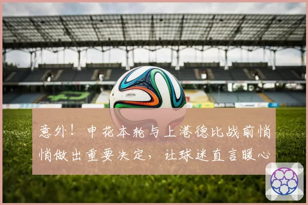 意外!申花本轮与上港德比战前悄悄做出重要决定,让球迷直言暖心