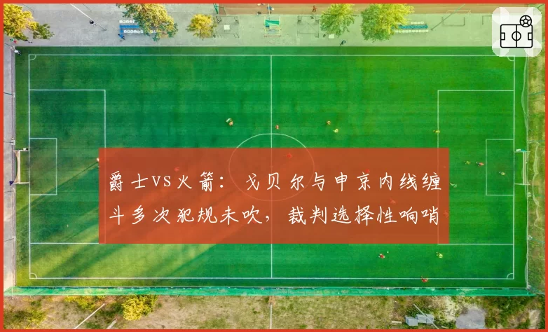 爵士vs火箭:戈贝尔与申京内线缠斗多次犯规未吹,裁判选择性响哨引发两队教练围攻?