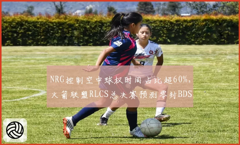 NRG控制空中球权时间占比超60%，火箭联盟RLCS总决赛预测零封BDS