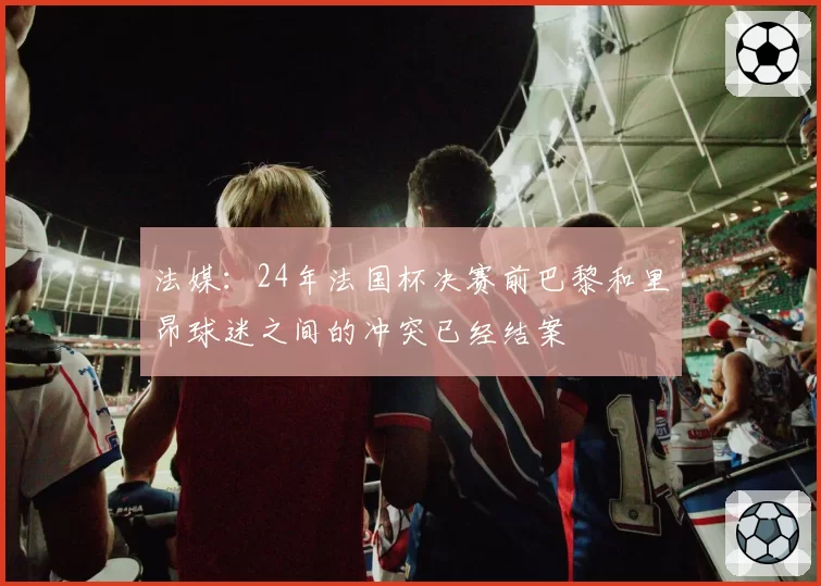 法媒：24年法国杯决赛前巴黎和里昂球迷之间的冲突已经结案