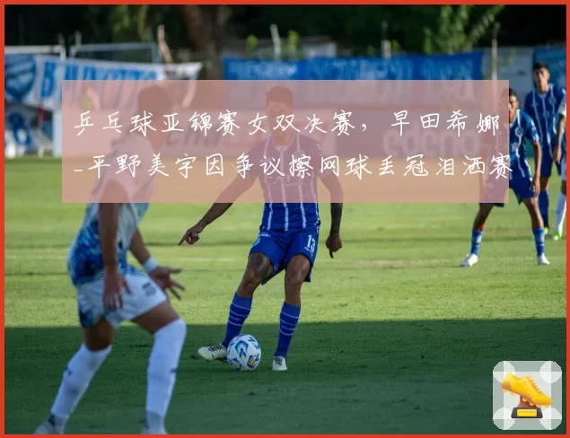 乒乓球亚锦赛女双决赛,早田希娜_平野美宇因争议擦网球丢冠泪洒赛场