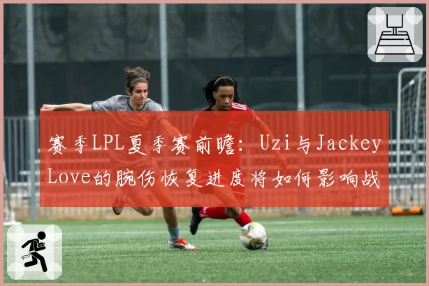 赛季LPL夏季赛前瞻：Uzi与JackeyLove的腕伤恢复进度将如何影响战队格局