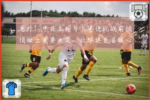 意外!申花本轮与上港德比战前悄悄做出重要决定,让球迷直言暖心