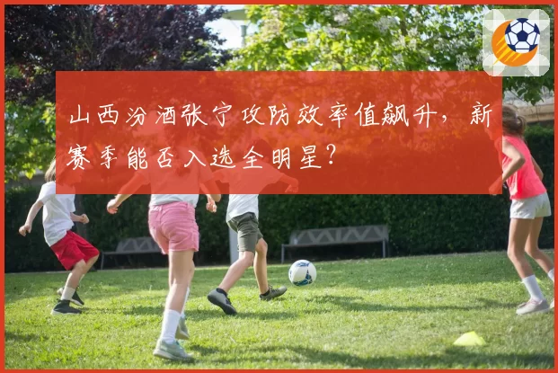 山西汾酒张宁攻防效率值飙升，新赛季能否入选全明星？