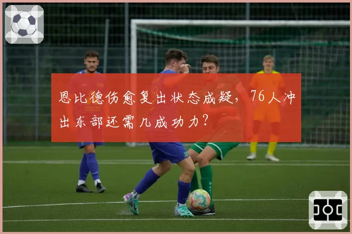 恩比德伤愈复出状态成疑,76人冲出东部还需几成功力?