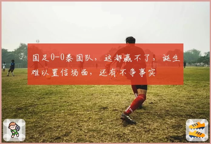 国足0-0泰国队，这都赢不了，诞生难以置信场面，还有不争事实