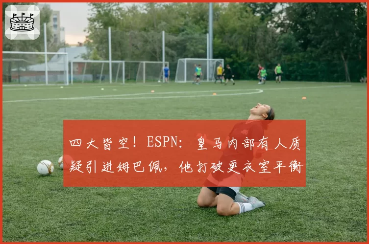 四大皆空！ESPN：皇马内部有人质疑引进姆巴佩，他打破更衣室平衡