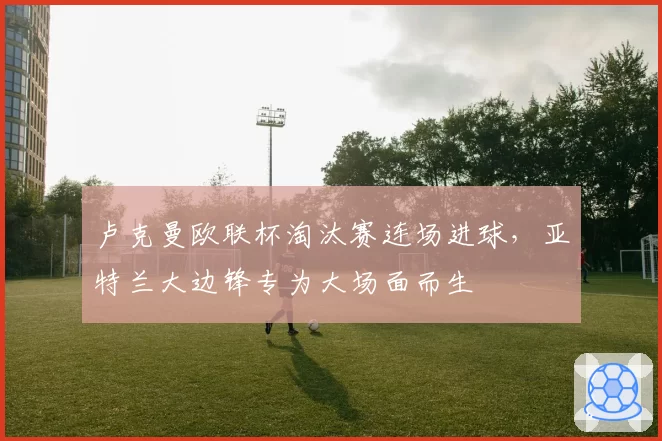 卢克曼欧联杯淘汰赛连场进球,亚特兰大边锋专为大场面而生