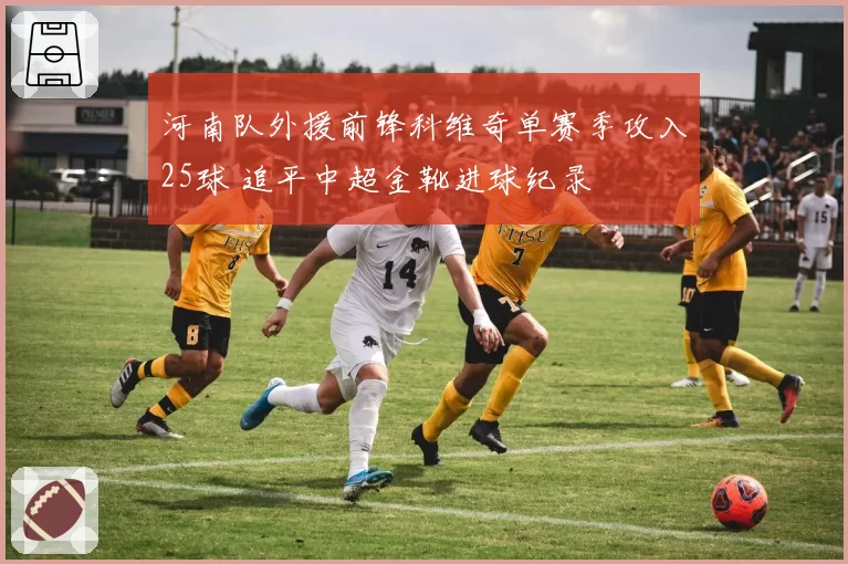 河南队外援前锋科维奇单赛季攻入25球 追平中超金靴进球纪录