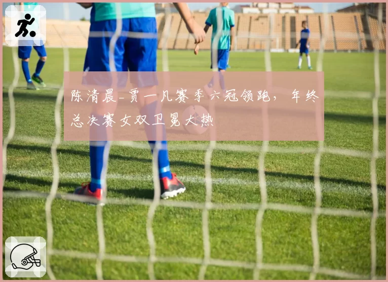 陈清晨_贾一凡赛季六冠领跑，年终总决赛女双卫冕大热
