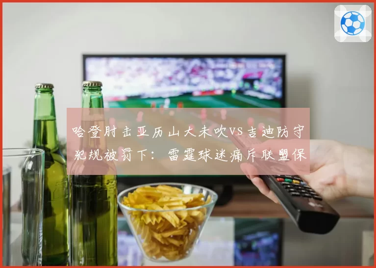 哈登肘击亚历山大未吹vs吉迪防守犯规被罚下：雷霆球迷痛斥联盟保送快船