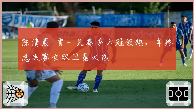 陈清晨_贾一凡赛季六冠领跑，年终总决赛女双卫冕大热