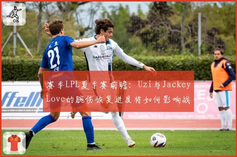 赛季LPL夏季赛前瞻：Uzi与JackeyLove的腕伤恢复进度将如何影响战队格局