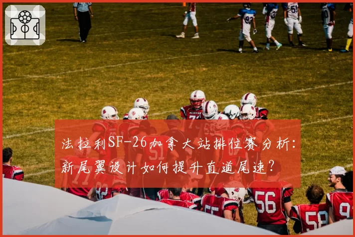 法拉利SF-26加拿大站排位赛分析：新尾翼设计如何提升直道尾速？