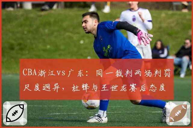 CBA浙江vs广东：同一裁判两场判罚尺度迥异，杜锋与王世龙赛后态度对比