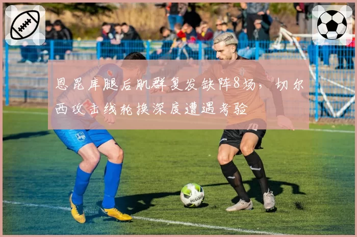 恩昆库腿后肌群复发缺阵8场，切尔西攻击线轮换深度遭遇考验
