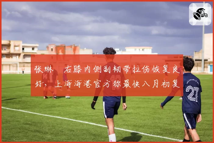 张琳芃右膝内侧副韧带拉伤恢复良好，上海海港官方称最快八月初复出