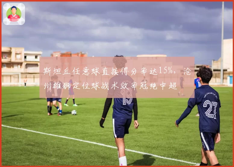 斯坦丘任意球直接得分率达15%，沧州雄狮定位球战术效率冠绝中超